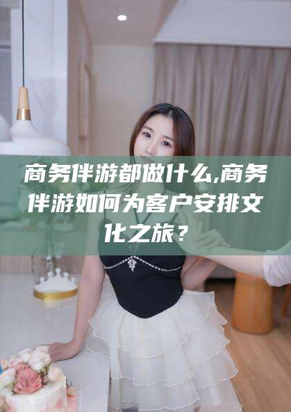 乐山商务伴游都做什么,商务伴游如何为客户安排文化之旅？