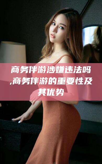 乐山商务伴游涉嫌违法吗,商务伴游的重要性及其优势