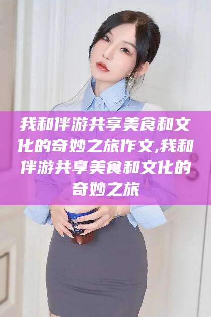 乐山我和伴游共享美食和文化的奇妙之旅作文,我和伴游共享美食和文化的奇妙之旅