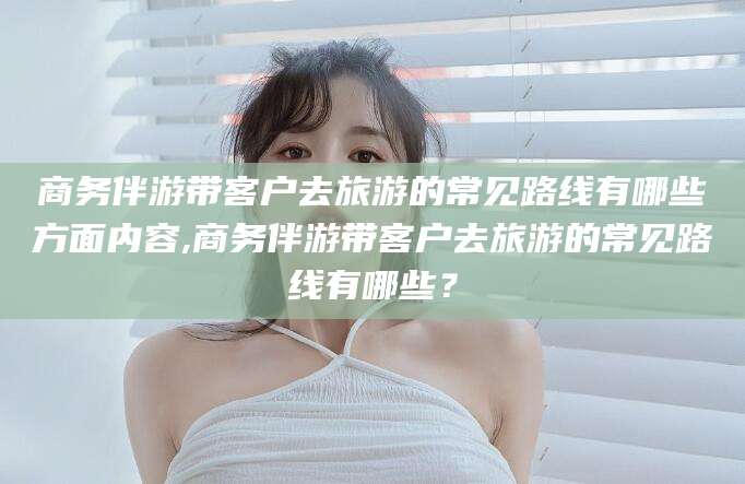 乐山商务伴游带客户去旅游的常见路线有哪些方面内容,商务伴游带客户去旅游的常见路线有哪些？