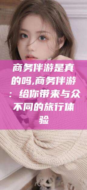 乐山商务伴游是真的吗,商务伴游：给你带来与众不同的旅行体验
