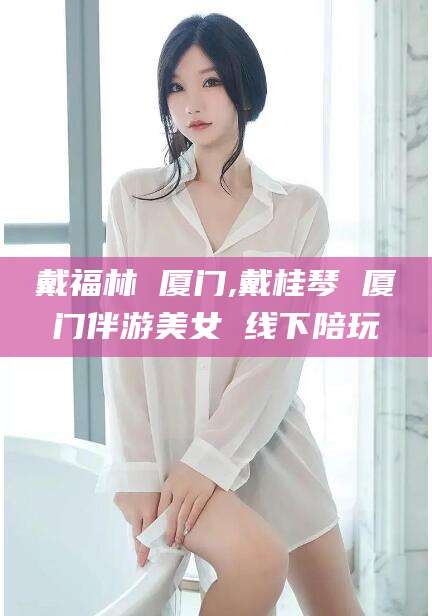 乐山戴福林 厦门,戴桂琴 厦门伴游美女 线下陪玩