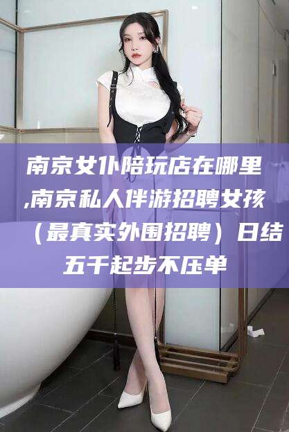 乐山南京女仆陪玩店在哪里,南京私人伴游招聘女孩（最真实外围招聘）日结五千起步不压单