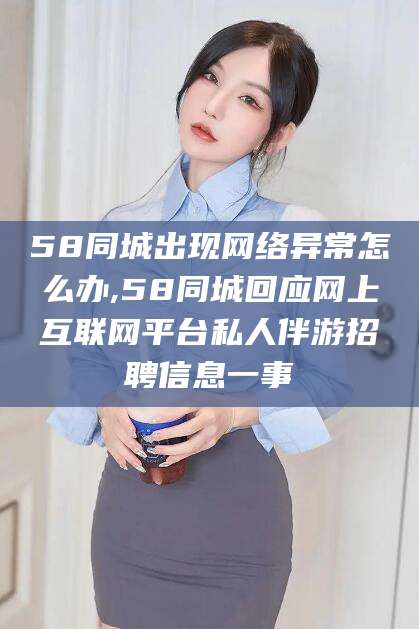 乐山58同城出现网络异常怎么办,58同城回应网上互联网平台私人伴游招聘信息一事