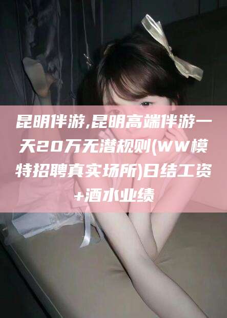 乐山昆明伴游,昆明高端伴游一天20万无潜规则(WW模特招聘真实场所)日结工资+酒水业绩