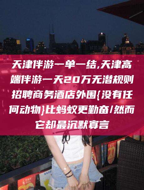 乐山天津伴游一单一结,天津高端伴游一天20万无潜规则招聘商务酒店外围{没有任何动物}比蚂蚁更勤奋/然而它却最沉默寡言