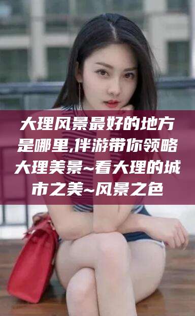 乐山大理风景最好的地方是哪里,伴游带你领略大理美景~看大理的城市之美~风景之色
