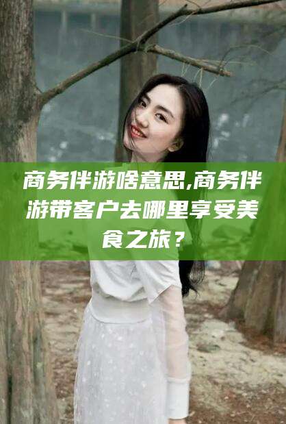 乐山商务伴游啥意思,商务伴游带客户去哪里享受美食之旅？