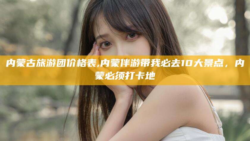 乐山内蒙古旅游团价格表,内蒙伴游带我必去10大景点，内蒙必须打卡地