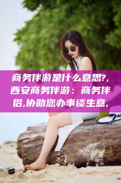 乐山商务伴游是什么意思?,西安商务伴游：商务伴侣,协助您办事谈生意,
