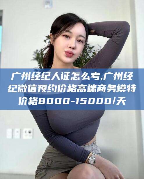 乐山广州经纪人证怎么考,广州经纪微信预约价格高端商务模特价格8000-15000/天