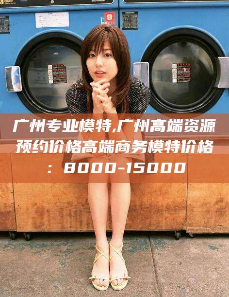 乐山广州专业模特,广州高端资源预约价格高端商务模特价格：8000-15000