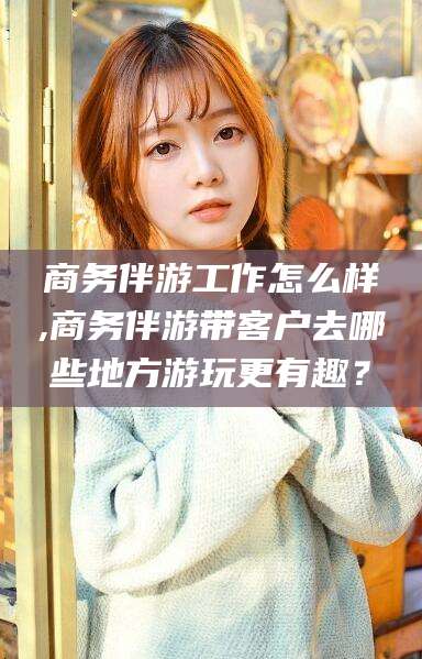 乐山商务伴游工作怎么样,商务伴游带客户去哪些地方游玩更有趣？