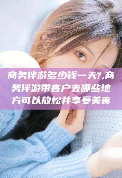 乐山商务伴游多少钱一天?,商务伴游带客户去哪些地方可以放松并享受美食