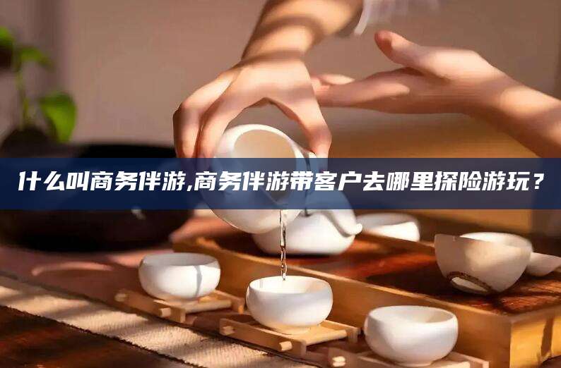 乐山什么叫商务伴游,商务伴游带客户去哪里探险游玩？