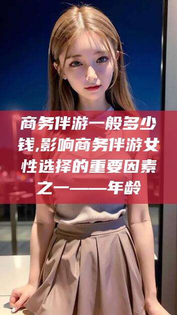 乐山商务伴游一般多少钱,影响商务伴游女性选择的重要因素之一——年龄