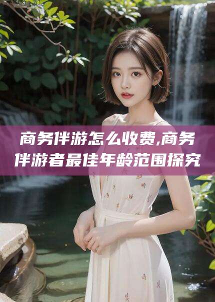乐山商务伴游怎么收费,商务伴游者最佳年龄范围探究