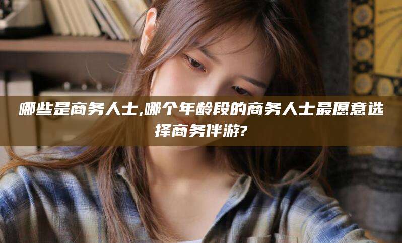 乐山哪些是商务人士,哪个年龄段的商务人士最愿意选择商务伴游?
