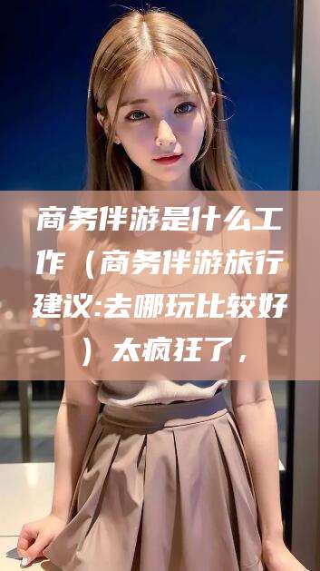 乐山商务伴游是什么工作（商务伴游旅行建议:去哪玩比较好）太疯狂了，