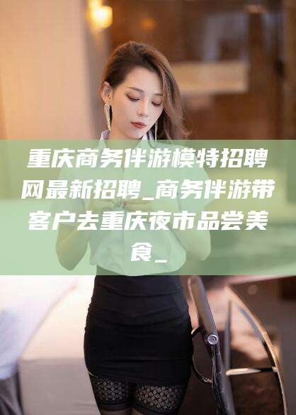 乐山重庆商务伴游模特招聘网最新招聘_商务伴游带客户去重庆夜市品尝美食_