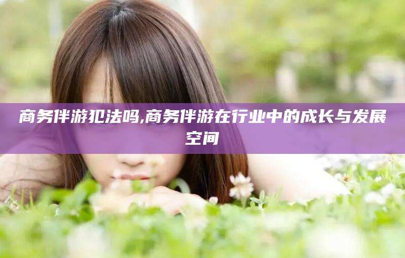 乐山商务伴游犯法吗,商务伴游在行业中的成长与发展空间