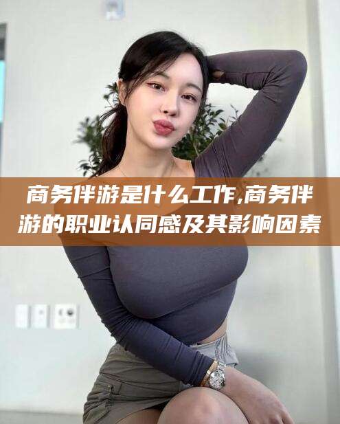 乐山商务伴游是什么工作,商务伴游的职业认同感及其影响因素