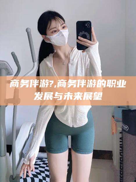 乐山商务伴游?,商务伴游的职业发展与未来展望