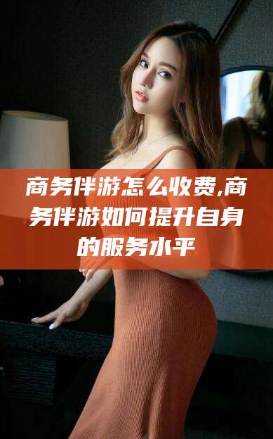 乐山商务伴游怎么收费,商务伴游如何提升自身的服务水平