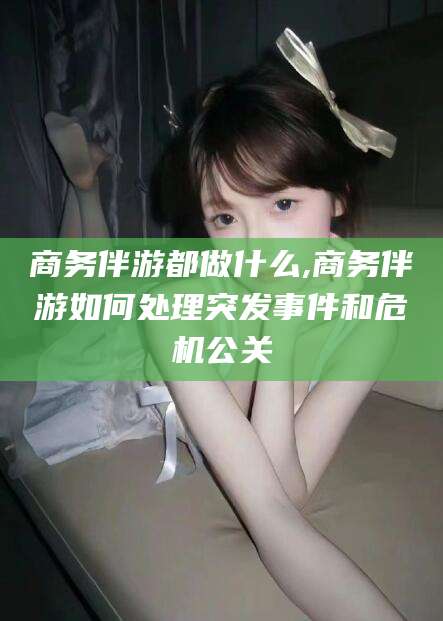 乐山商务伴游都做什么,商务伴游如何处理突发事件和危机公关