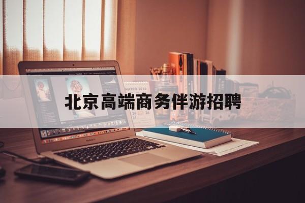 北京高端商务伴游招聘电话最新资讯（谁能告诉我哪里有乐山北京高端商务伴游招聘？）